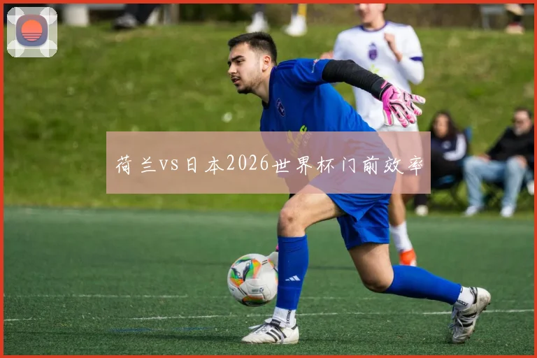 荷兰vs日本2026世界杯门前效率