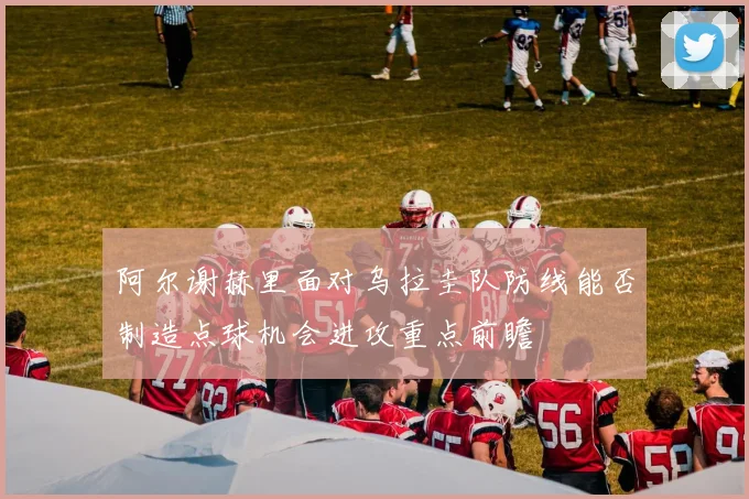 阿尔谢赫里面对乌拉圭队防线能否制造点球机会进攻重点前瞻
