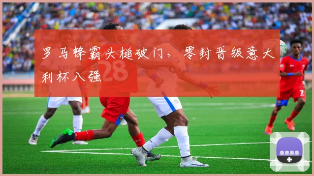 罗马锋霸头槌破门，零封晋级意大利杯八强