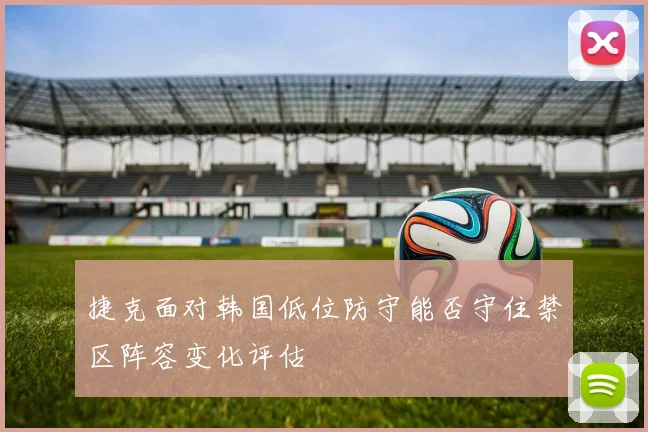 捷克面对韩国低位防守能否守住禁区阵容变化评估