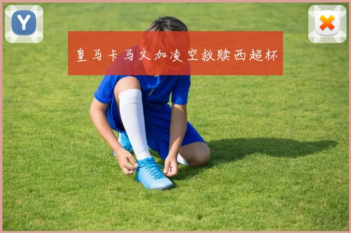 皇马卡马文加凌空救赎西超杯