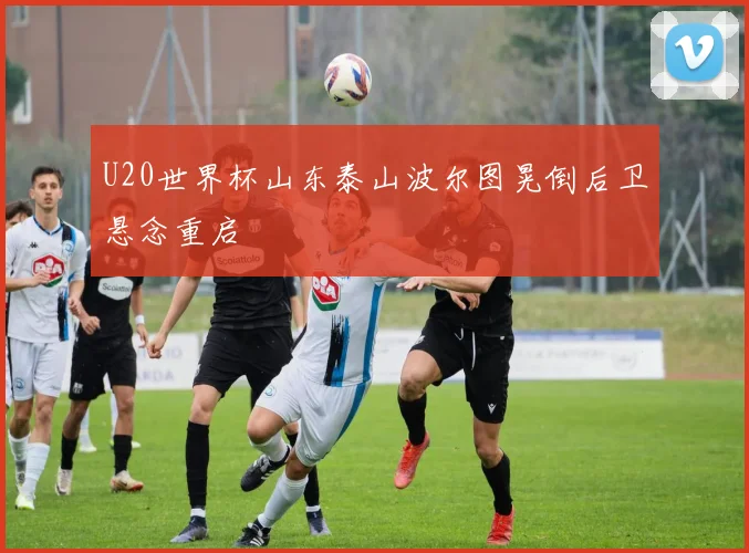 U20世界杯山东泰山波尔图晃倒后卫悬念重启