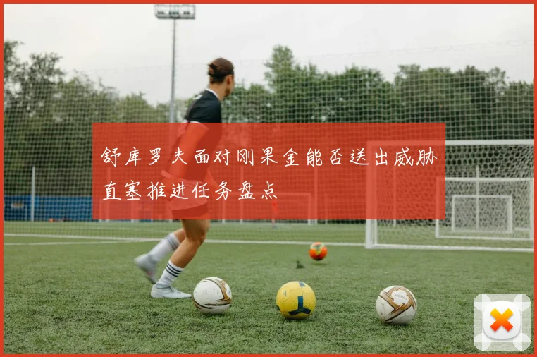 舒库罗夫面对刚果金能否送出威胁直塞推进任务盘点