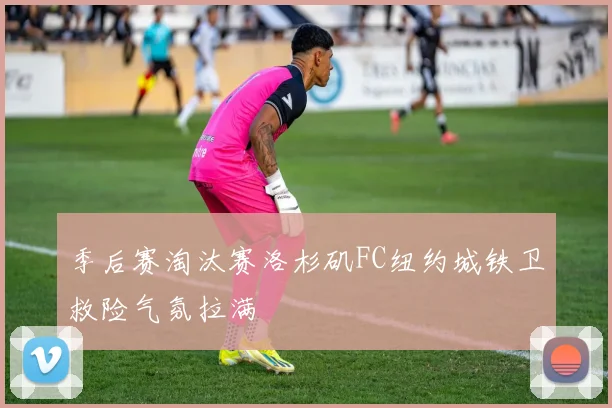季后赛淘汰赛洛杉矶FC纽约城铁卫救险气氛拉满