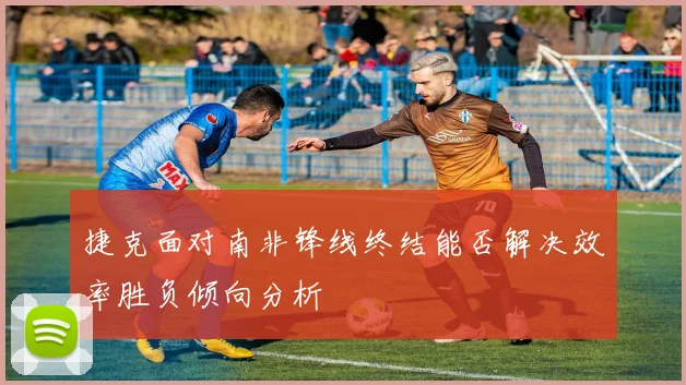 捷克面对南非锋线终结能否解决效率胜负倾向分析