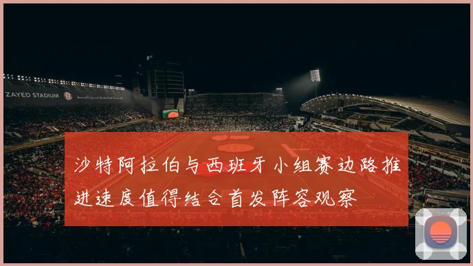 沙特阿拉伯与西班牙小组赛边路推进速度值得结合首发阵容观察
