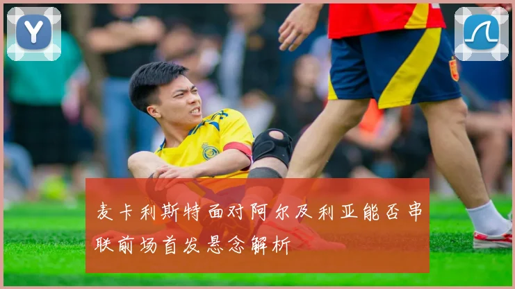 麦卡利斯特面对阿尔及利亚能否串联前场首发悬念解析