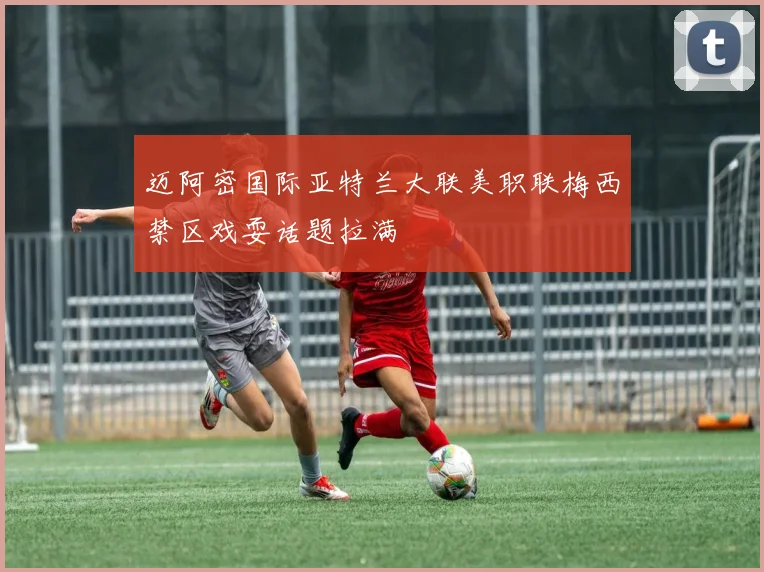 迈阿密国际亚特兰大联美职联梅西禁区戏耍话题拉满