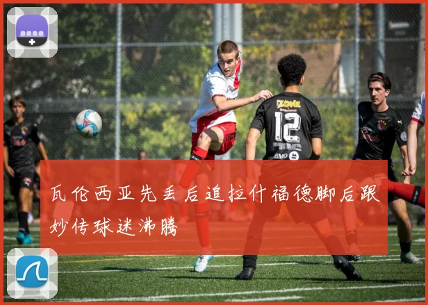 瓦伦西亚先丢后追拉什福德脚后跟妙传球迷沸腾