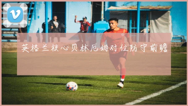 英格兰核心贝林厄姆对位防守前瞻