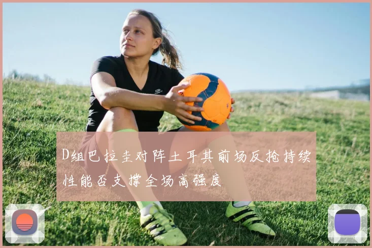 D组巴拉圭对阵土耳其前场反抢持续性能否支撑全场高强度