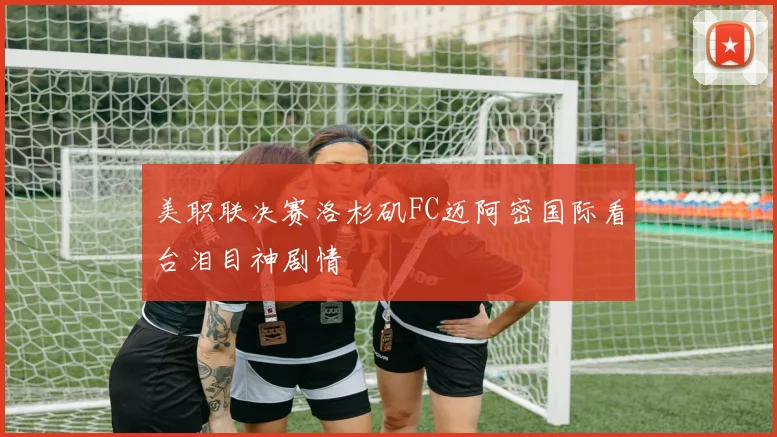 美职联决赛洛杉矶FC迈阿密国际看台泪目神剧情