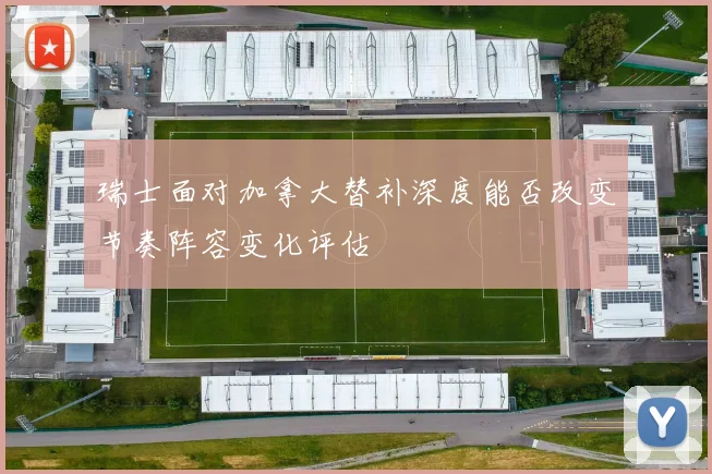 瑞士面对加拿大替补深度能否改变节奏阵容变化评估