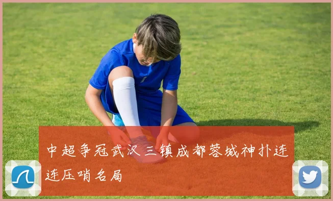 中超争冠武汉三镇成都蓉城神扑连连压哨名局