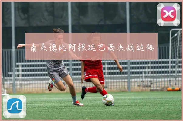 南美德比阿根廷巴西决战边路