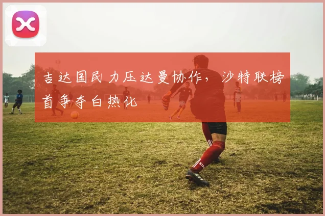 吉达国民力压达曼协作，沙特联榜首争夺白热化