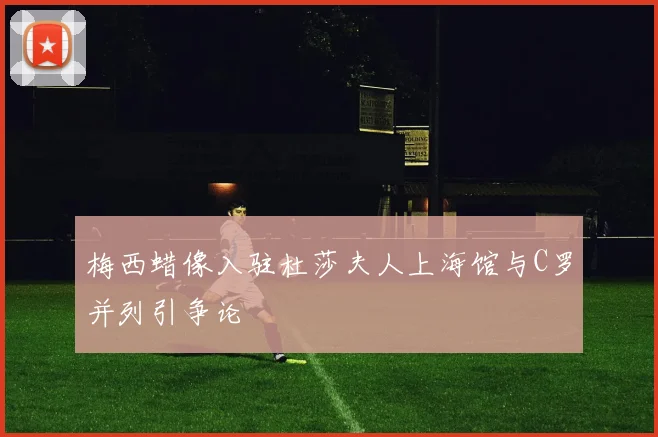 梅西蜡像入驻杜莎夫人上海馆与C罗并列引争论