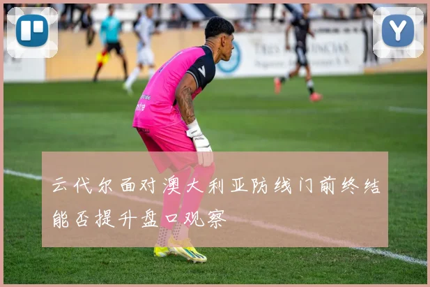 云代尔面对澳大利亚防线门前终结能否提升盘口观察