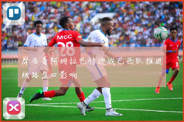 摩洛哥阿姆拉巴特迎战巴西队推进线路盘口影响
