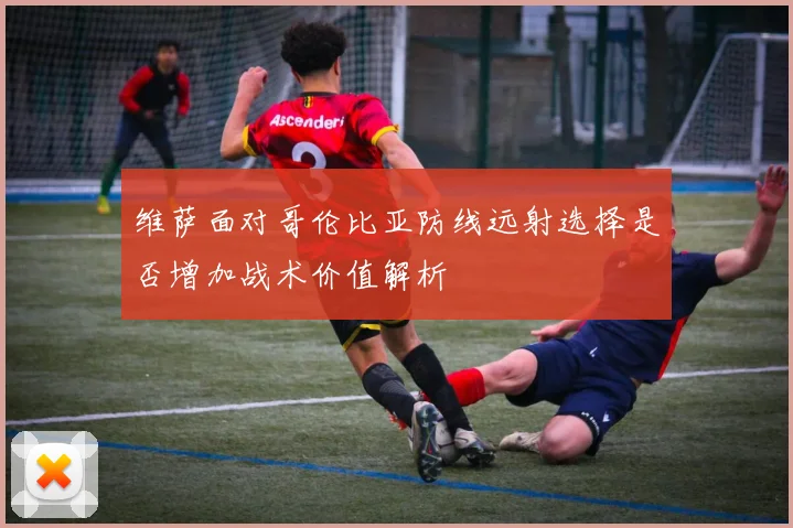 维萨面对哥伦比亚防线远射选择是否增加战术价值解析