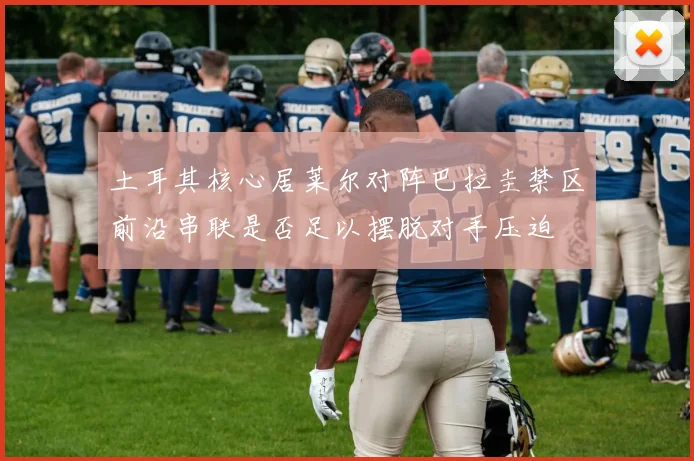 土耳其核心居莱尔对阵巴拉圭禁区前沿串联是否足以摆脱对手压迫