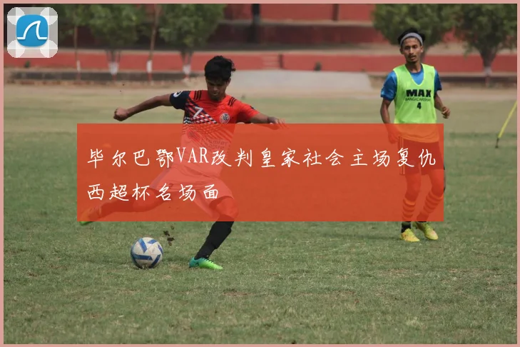 毕尔巴鄂VAR改判皇家社会主场复仇西超杯名场面
