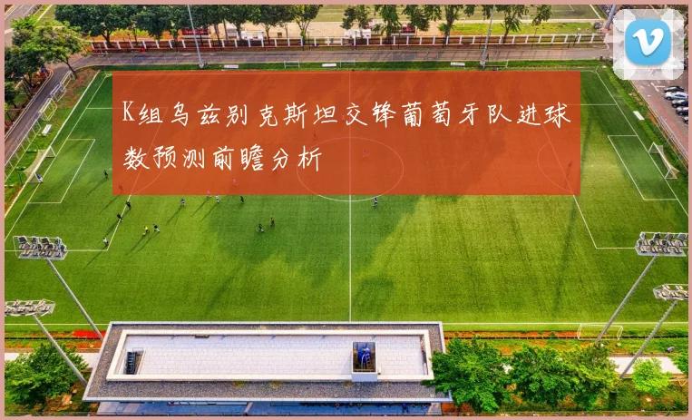 K组乌兹别克斯坦交锋葡萄牙队进球数预测前瞻分析