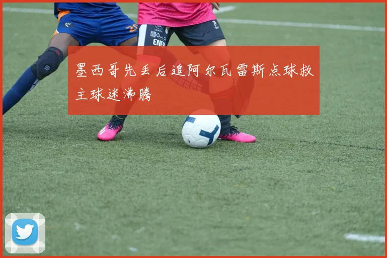 墨西哥先丢后追阿尔瓦雷斯点球救主球迷沸腾