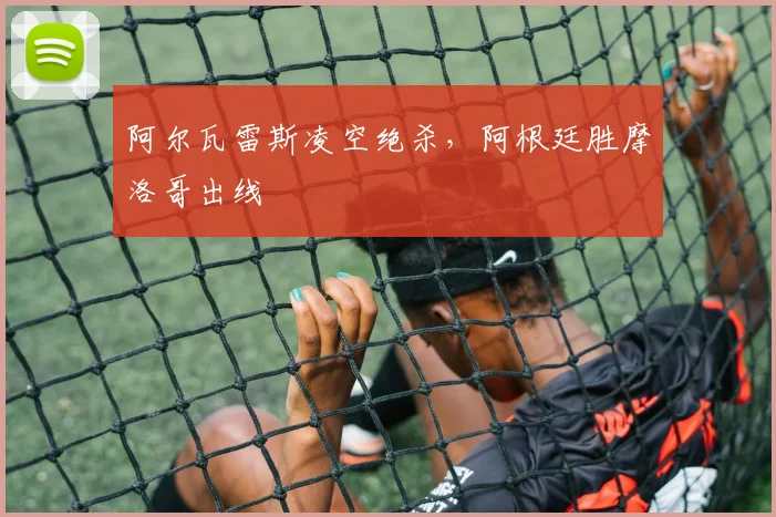 阿尔瓦雷斯凌空绝杀，阿根廷胜摩洛哥出线