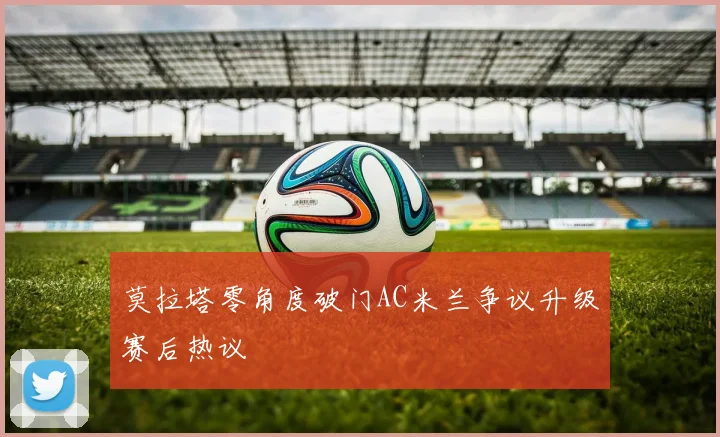 莫拉塔零角度破门AC米兰争议升级赛后热议