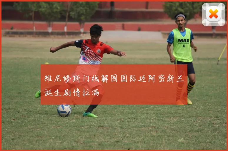 维尼修斯门线解围国际迈阿密新王诞生剧情拉满