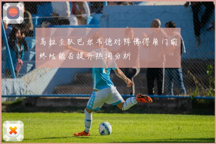 乌拉圭队巴尔韦德对阵佛得角门前终结能否提升热词分析