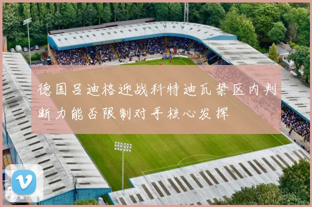 德国吕迪格迎战科特迪瓦禁区内判断力能否限制对手核心发挥