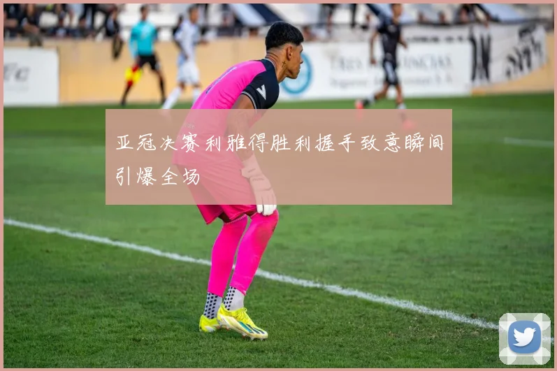 亚冠决赛利雅得胜利握手致意瞬间引爆全场