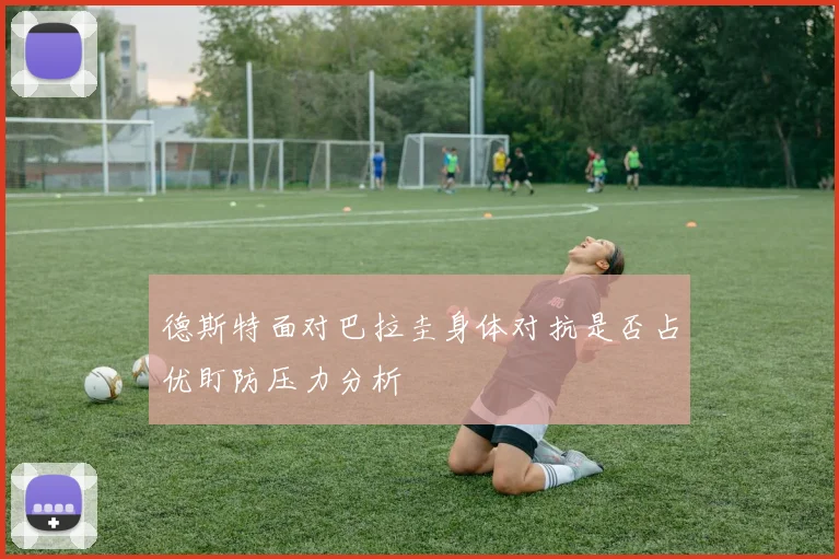 德斯特面对巴拉圭身体对抗是否占优盯防压力分析