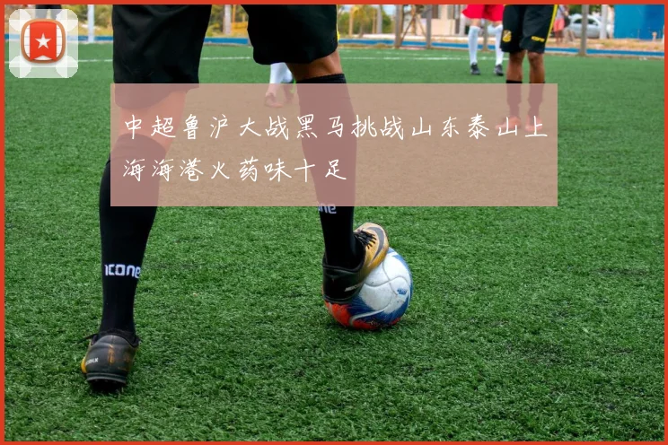 中超鲁沪大战黑马挑战山东泰山上海海港火药味十足