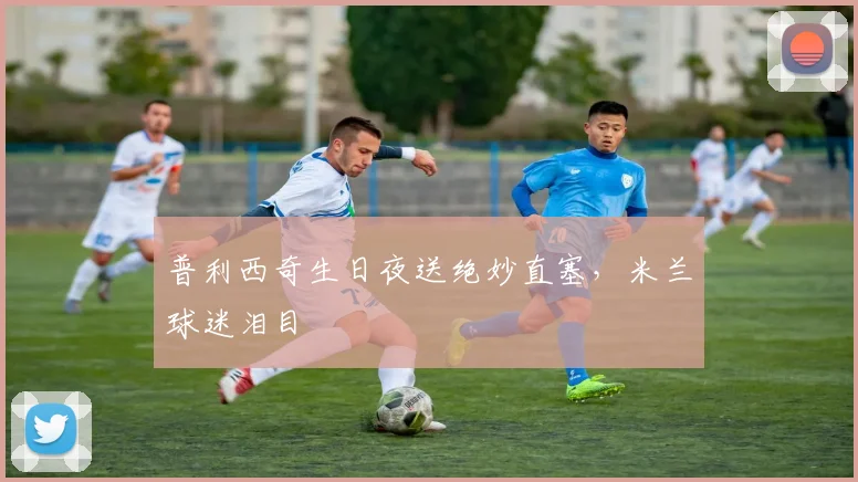 普利西奇生日夜送绝妙直塞，米兰球迷泪目
