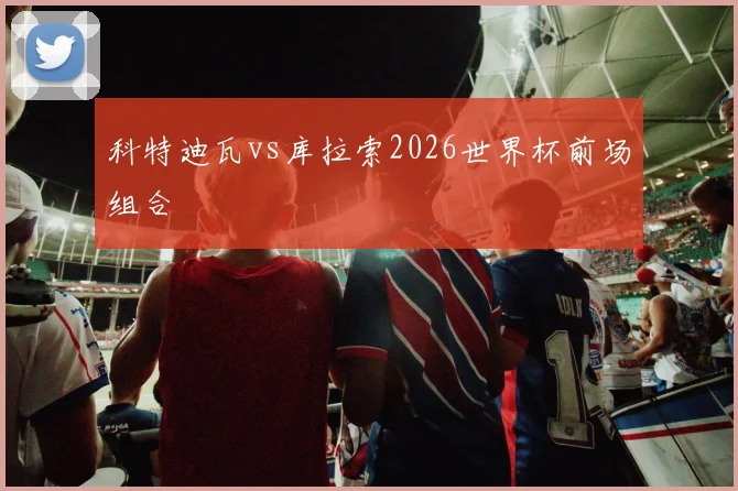 科特迪瓦vs库拉索2026世界杯前场组合