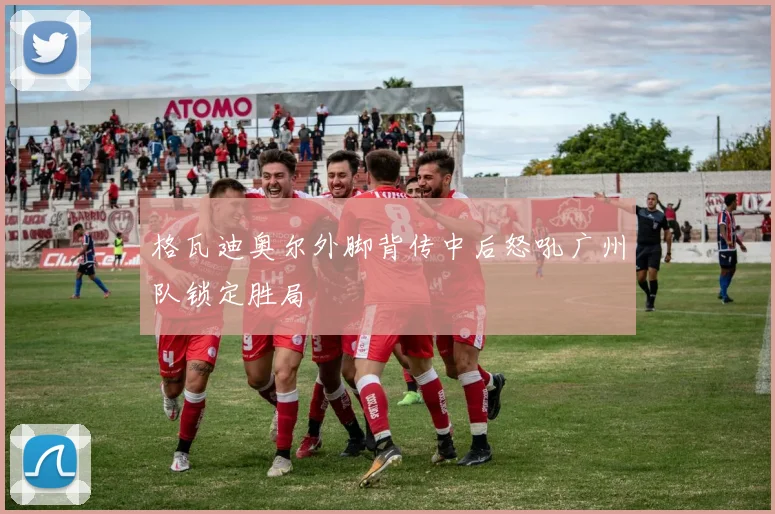 格瓦迪奥尔外脚背传中后怒吼广州队锁定胜局