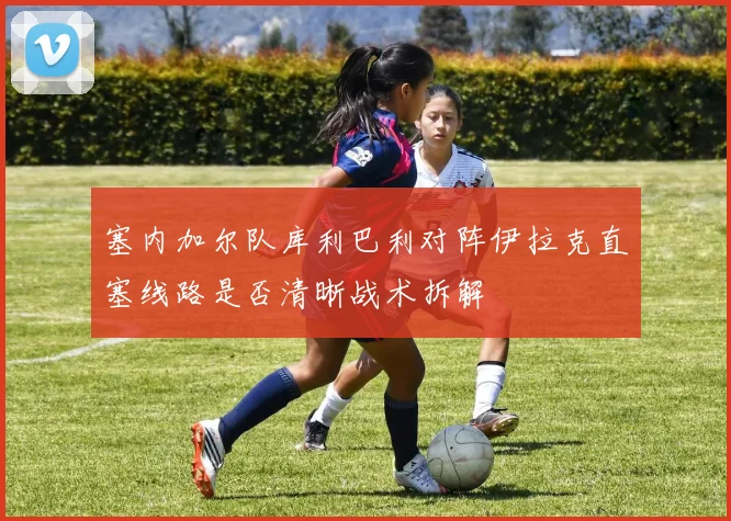 塞内加尔队库利巴利对阵伊拉克直塞线路是否清晰战术拆解