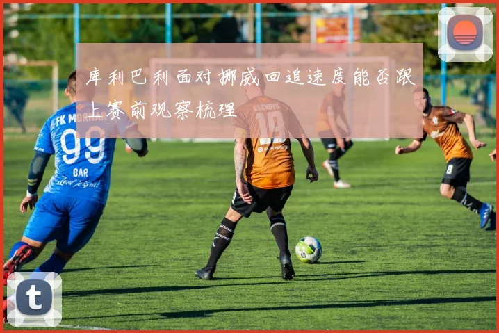 库利巴利面对挪威回追速度能否跟上赛前观察梳理
