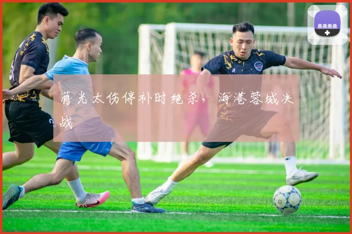 蒋光太伤停补时绝杀，海港蓉城决战
