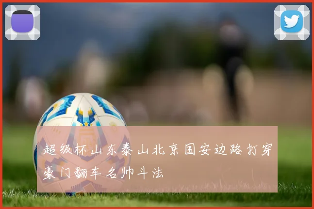 超级杯山东泰山北京国安边路打穿豪门翻车名帅斗法