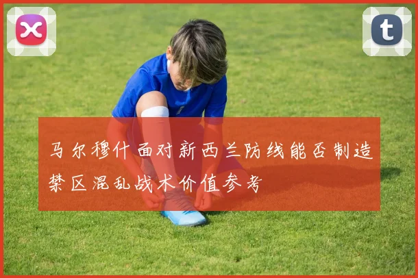 马尔穆什面对新西兰防线能否制造禁区混乱战术价值参考