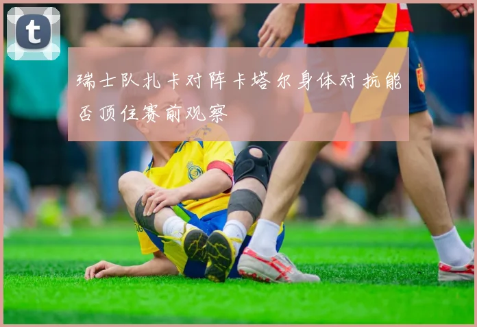 瑞士队扎卡对阵卡塔尔身体对抗能否顶住赛前观察