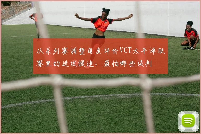 从系列赛调整角度评价VCT太平洋联赛里的进攻提速，最怕哪些误判