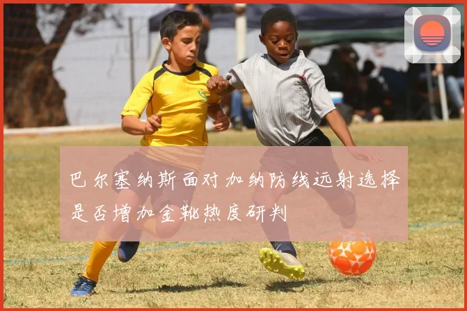 巴尔塞纳斯面对加纳防线远射选择是否增加金靴热度研判
