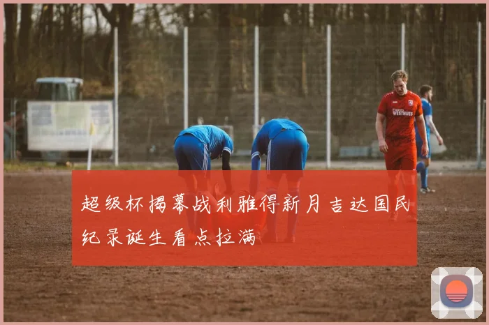 超级杯揭幕战利雅得新月吉达国民纪录诞生看点拉满