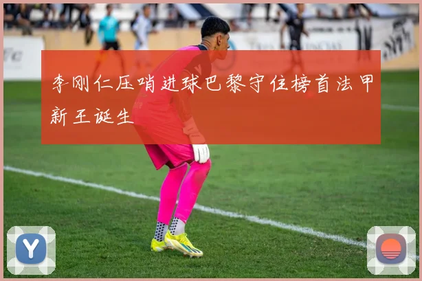 李刚仁压哨进球巴黎守住榜首法甲新王诞生