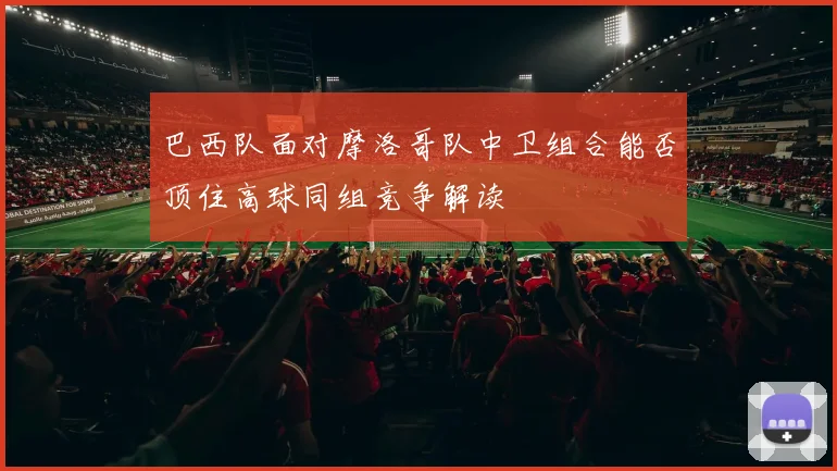 巴西队面对摩洛哥队中卫组合能否顶住高球同组竞争解读